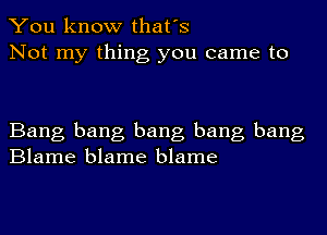 You know that's
Not my thing you came to

Bang bang bang bang bang
Blame blame blame