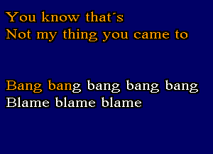 You know that's
Not my thing you came to

Bang bang bang bang bang
Blame blame blame