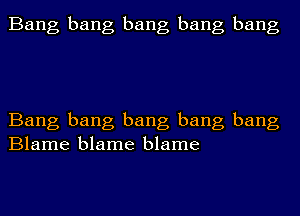 Bang bang bang bang bang

Bang bang bang bang bang
Blame blame blame