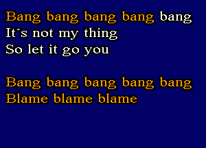 Bang bang bang bang bang
It's not my thing
So let it go you

Bang bang bang bang bang
Blame blame blame