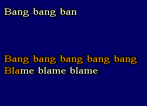 Bang bang ban

Bang bang bang bang bang
Blame blame blame