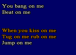 You bang on me
Beat on me

XVhen you kiss on me
Tug on me rub on me
Jump on me