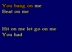 You bang on me
Beat on me

Hit on me let go on me
You had