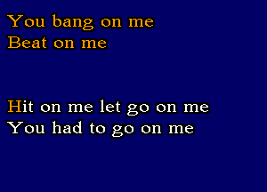 You bang on me
Beat on me

Hit on me let go on me
You had to go on me