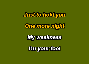 Just to hold you

One more night
My weakness

I'm your fool