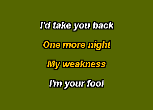 I'd take you back

One more night

My weakness

I'm your fool