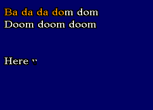 Ba da da dom dom
Doom doom doom