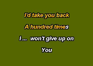 I'd take you back

A hundred times

I... won't give up on

You