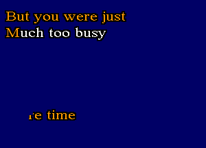 But you were just
Much too busy