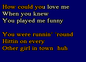 How could you love me
When you knew
You played me funny

You were runnin' 'round
Hittin on every
Other girl in town huh