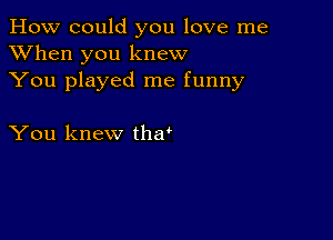 How could you love me
XVhen you knew
You played me funny

You knew tha'