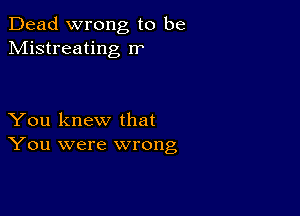 Dead wrong to be
Mistreating rr

You knew that
You were wrong