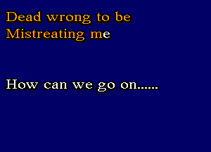 Dead wrong to be
Mistreating me

How can we go on ......