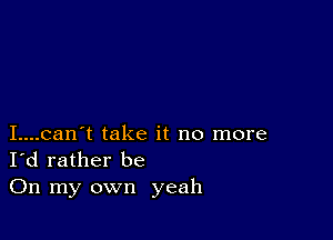 I....can't take it no more
I'd rather be

On my own yeah