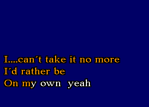 I....can't take it no more
I'd rather be

On my own yeah