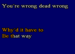 You're wrong dead wrong

XVhy'd it have to
Be that way