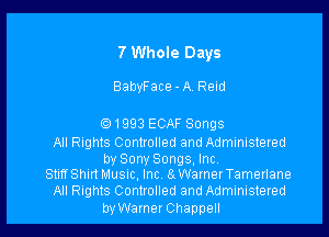 7 Whole Days

BabyFace - A. Reid

Q1993 ECAF Songs

All Rights Controlled and Administered
by Sony Songs, Inc.

StiffShmMusnc, Inc s WarnerTamerlane

All Rights Controlled and Administered

byWarner Chappell