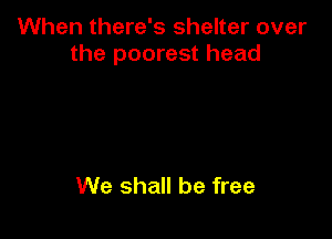When there's shelter over
the poorest head

We shall be free