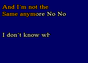 And I'm not the
Same anymore No No

I don't know wk