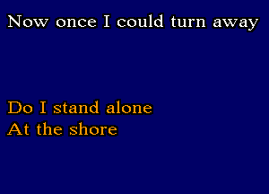 Now once I could turn away

Do I stand alone
At the shore