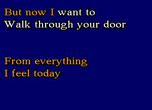 But now I want to
XValk through your door

From everything
I feel today