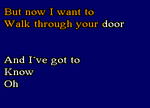 But now I want to
XValk through your door

And I've got to
Know
Oh