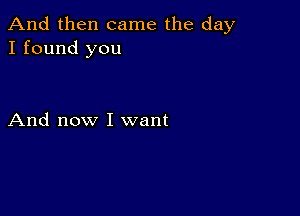 And then came the day
I found you

And now I want