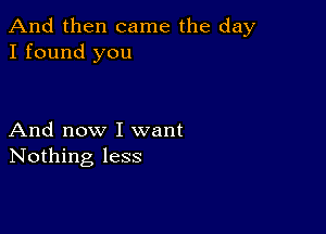 And then came the day
I found you

And now I want
Nothing less