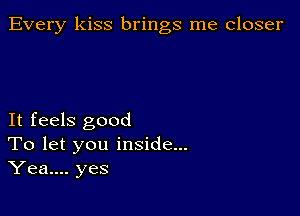 Every kiss brings me closer

It feels good
To let you inside...
Yea.... yes