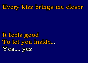 Every kiss brings me closer

It feels good
To let you inside...
Yea.... yes