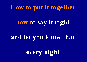 HOW to put it together

how to say it right

and let you know that

every night