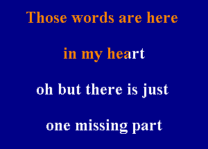 Those words are here

in my heart

011 but there is just

one missing part