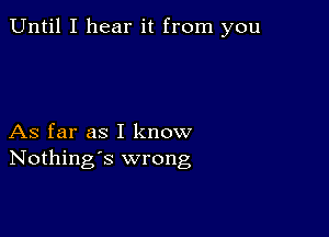 Until I hear it from you

As far as I know
Nothing's wrong