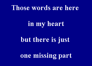 Those words are here

in my heart

but there is just

one missing part