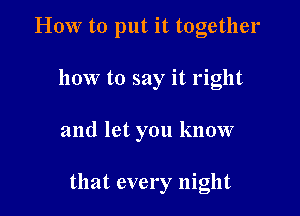 HOW to put it together

how to say it right

and let you know

that every night