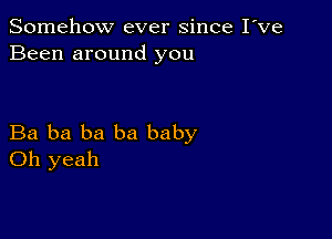 Somehow ever since I've
Been around you

Ba ba ba ba baby
Oh yeah