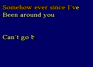 Somehow ever since I've
Been around you

Can't go It