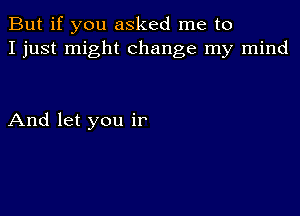 But if you asked me to
I just might change my mind

And let you ir