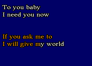 To you baby
I need you now

If you ask me to
I Will give my world