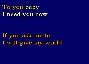 To you baby
I need you now

If you ask me to
I Will give my world