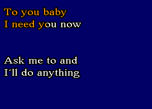 To you baby
I need you now

Ask me to and
I'll do anything