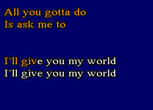 All you gotta do
Is ask me to

I11 give you my world
I'll give you my world