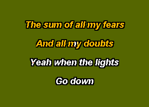 The sum of all my fears

And all my doubts

Yeah when the lights

Go down