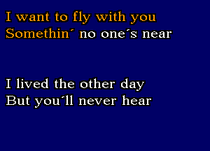 I want to fly with you
Somethin' no one's near

I lived the other day
But you ll never hear