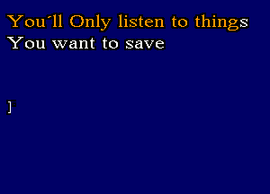 You'll Only listen to things
You want to save