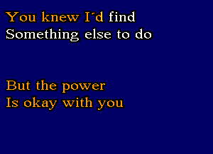 You knew I'd find
Something else to do

But the power
Is okay with you