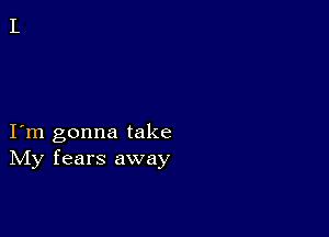 I m gonna take
IVIy fears away