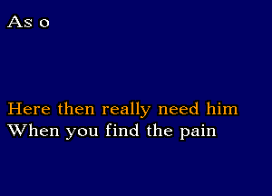 Here then really need him
When you find the pain