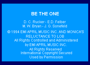 BE THE ONE

D. C. Rucker- ED. Felber
MW. Bryan-J. G. Sonefeld

1994 EMI APRIL MUSIC INC. AND MONICA'S
RELUCTANCE TO LOB
All Rights Controlled and Administered
by EMIAPRIL MUSIC INC.

All Rights Reserved
International Copyright Secured

Used by Permission