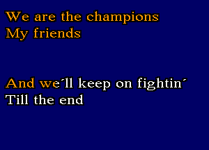 We are the champions
NIy friends

And we'll keep on fightin'
Till the end